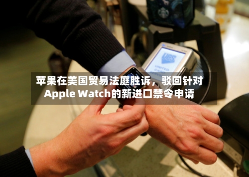 苹果在美国贸易法庭胜诉，驳回针对Apple Watch的新进口禁令申请-第3张图片