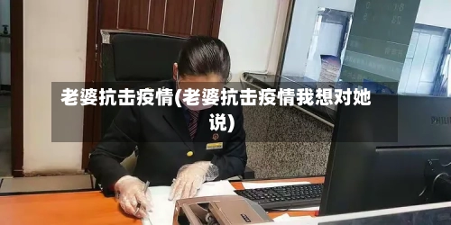 老婆抗击疫情(老婆抗击疫情我想对她说)