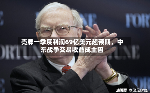壳牌一季度利润69亿美元超预期，中东战争交易收益成主因