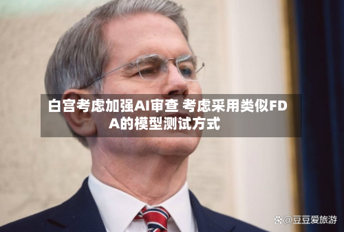 白宫考虑加强AI审查 考虑采用类似FDA的模型测试方式
