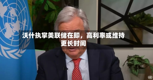 沃什执掌美联储在即，高利率或维持更长时间