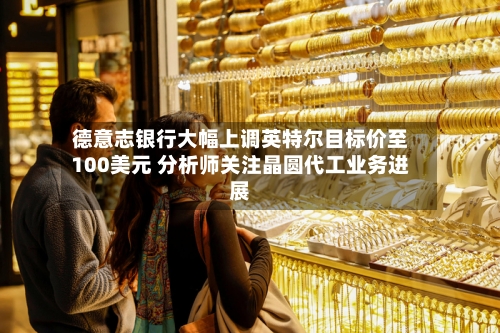 德意志银行大幅上调英特尔目标价至100美元 分析师关注晶圆代工业务进展
