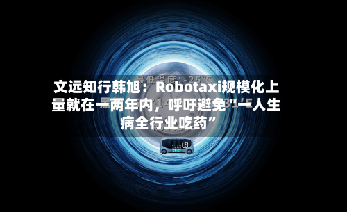 文远知行韩旭：Robotaxi规模化上量就在一两年内，呼吁避免“一人生病全行业吃药”