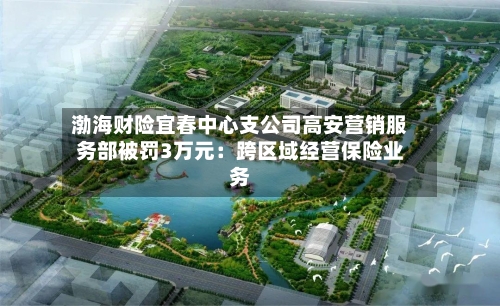 渤海财险宜春中心支公司高安营销服务部被罚3万元:跨区域经营保险业务