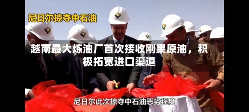 越南最大炼油厂首次接收刚果原油，积极拓宽进口渠道