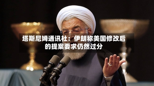 塔斯尼姆通讯社:伊朗称美国修改后的提案要求仍然过分