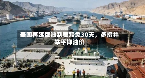 美国再延俄油制裁豁免30天,多措并举平抑油价