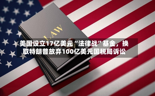 美国设立17亿美元“法律战”基金，换取特朗普放弃100亿美元国税局诉讼