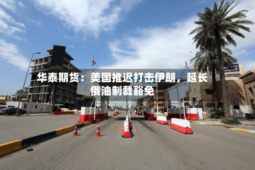 华泰期货:美国推迟打击伊朗,延长俄油制裁豁免