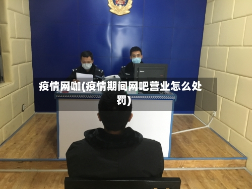 疫情网咖(疫情期间网吧营业怎么处罚)