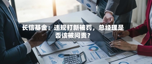 长信基金：违规打新被罚，总经理是否该被问责？