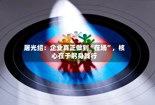 屠光绍:企业真正做到“在场”,核心在于躬身践行