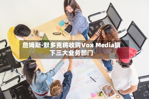 詹姆斯·默多克将收购Vox Media旗下三大业务部门