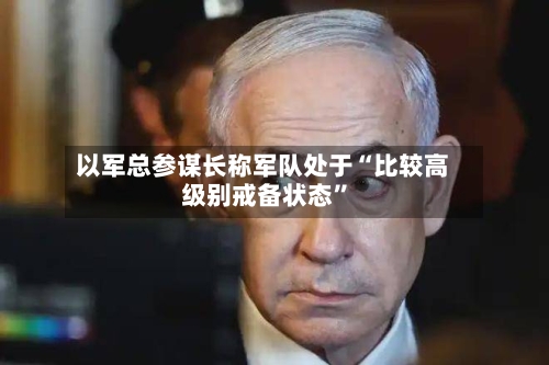以军总参谋长称军队处于“比较高
级别戒备状态”