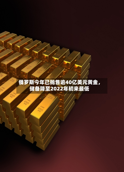 俄罗斯今年已抛售逾40亿美元黄金,储备降至2022年初来最低