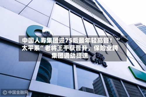 中国人寿集团迎75后最年轻高管!“太平系”老将王干获晋升,保险业跨集团调动提速
