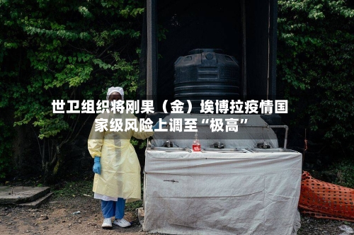 世卫组织将刚果（金）埃博拉疫情国家级风险上调至“极高”