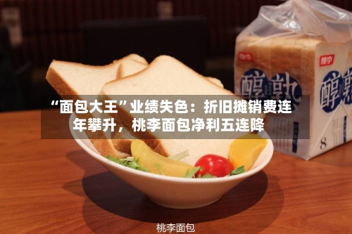 “面包大王”业绩失色：折旧摊销费连年攀升，桃李面包净利五连降