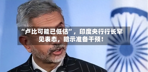 “卢比可能已低估”，印度央行行长罕见表态，暗示准备干预！