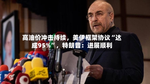 高油价冲击持续,美伊框架协议“达成95%”,特朗普:进展顺利