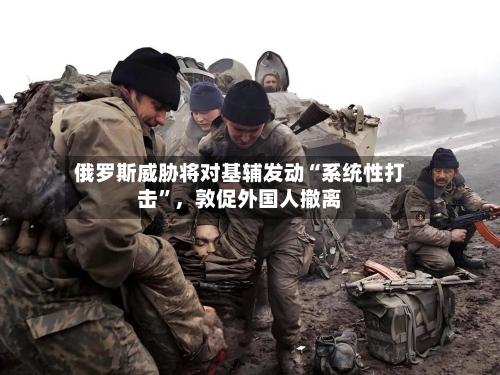 俄罗斯威胁将对基辅发动“系统性打击”,敦促外国人撤离