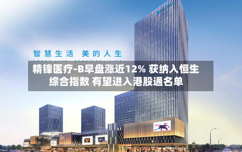 精锋医疗-B早盘涨近12% 获纳入恒生综合指数 有望进入港股通名单