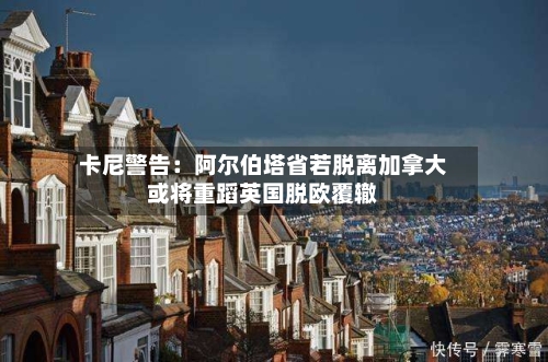 卡尼警告：阿尔伯塔省若脱离加拿大或将重蹈英国脱欧覆辙