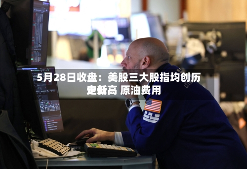 5月28日收盘:美股三大股指均创历史新高 原油费用
走低