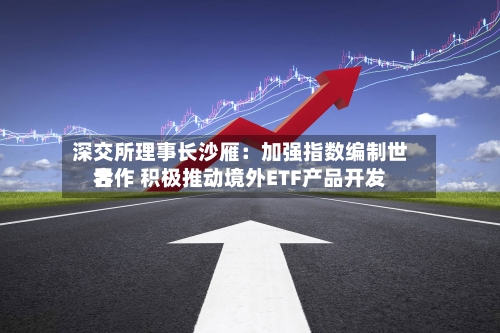 深交所理事长沙雁：加强指数编制世界合作 积极推动境外ETF产品开发