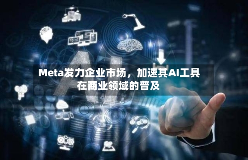 Meta发力企业市场,加速其AI工具在商业领域的普及