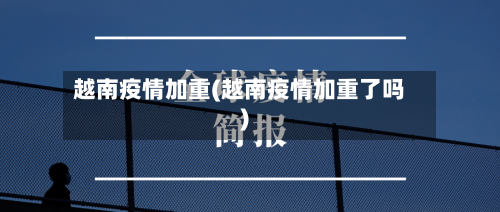 越南疫情加重(越南疫情加重了吗)