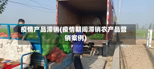 疫情产品滞销(疫情期间滞销农产品营销案例)