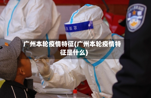 广州本轮疫情特征(广州本轮疫情特征是什么)