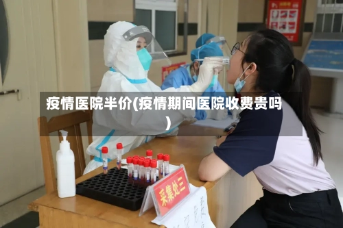 疫情医院半价(疫情期间医院收费贵吗)