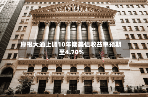 摩根大通上调10年期美债收益率预期至4.70%