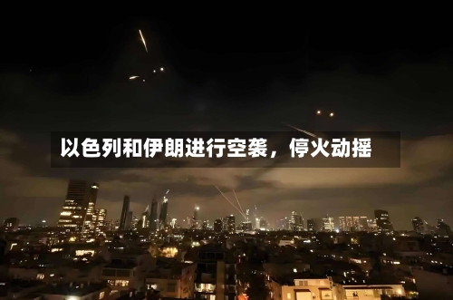 以色列和伊朗进行空袭,停火动摇