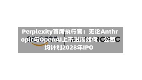 Perplexity首席执行官:无论Anthropic与OpenAI上市进展如何,公司均计划2028年IPO