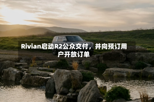 Rivian启动R2公众交付,并向预订用户开放订单