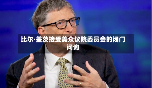比尔·盖茨接受美众议院委员会的闭门问询