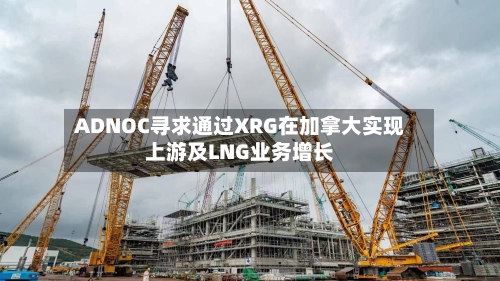 ADNOC寻求通过XRG在加拿大实现上游及LNG业务增长
