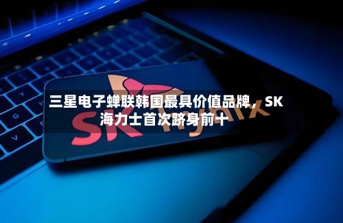 三星电子蝉联韩国最具价值品牌，SK海力士首次跻身前十