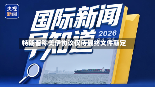 特朗普称美伊协议仅待最终文件敲定