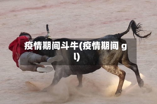 疫情期间斗牛(疫情期间 gl)