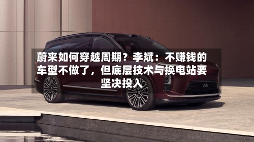 蔚来如何穿越周期？李斌：不赚钱的车型不做了，但底层技术与换电站要坚决投入