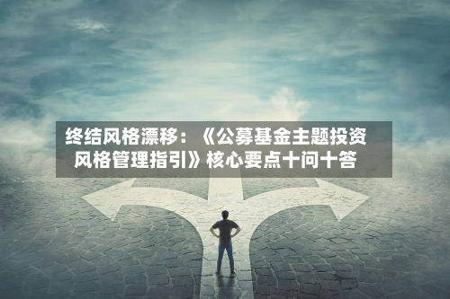 终结风格漂移:《公募基金主题投资风格管理指引》核心要点十问十答
