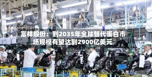 富祥股份:到2035年全球替代蛋白市场规模有望达到2900亿美元