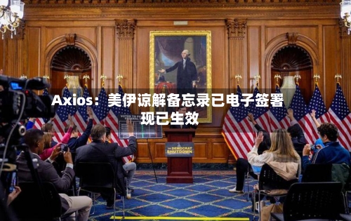 Axios：美伊谅解备忘录已电子签署 现已生效