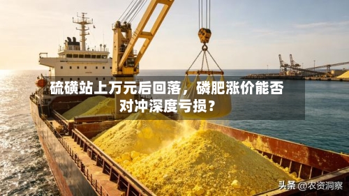 硫磺站上万元后回落,磷肥涨价能否对冲深度亏损?