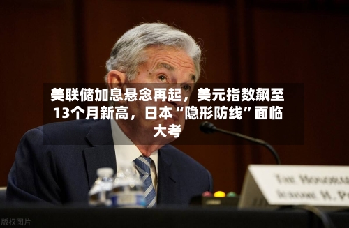 美联储加息悬念再起，美元指数飙至13个月新高，日本“隐形防线”面临大考