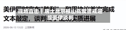 现场直击|瑞士比尔根山高度警戒迎接美伊谈判